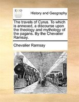 The Travels Of Cyrus. To Which Is Annexed, A Discourse Upon The Theology And Mythology Of The Pagans. By The Chevalier Ramsay.