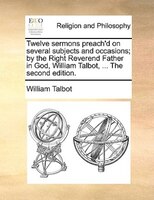 Twelve Sermons Preach'd On Several Subjects And Occasions; By The Right Reverend Father In God, William Talbot, ... The Second Edi