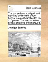 The Excise Laws Abridged, And Digested Under Their Proper Heads, In Alphabetical Order. By J. Symons. The Second Edition, Greatly