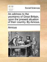 An Address To The Yeomanry Of Great Britain, Upon The Present Situation Of Their Country. By Amicus.