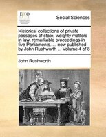 Historical Collections Of Private Passages Of State, Weighty Matters In Law, Remarkable Proceedings In Five Parliaments. ... Now P