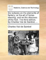 Six Lectures On The Elements Of Farriery; Or The Art Of Horse-shoeing, And On The Diseases Of The Foot. The Third Edition. By Char