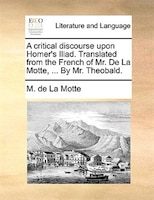 A Critical Discourse Upon Homer's Iliad. Translated From The French Of Mr. De La Motte, ... By Mr. Theobald.