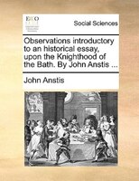 Observations Introductory To An Historical Essay, Upon The Knighthood Of The Bath. By John Anstis ...