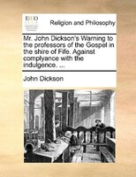 Mr. John Dickson's Warning To The Professors Of The Gospel In The Shire Of Fife. Against Complyance With The Indulgence. ...