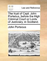The Tryal Of Capt. John Porteous, Before The High Criminal Court Or Lords Of Justiciary, In Scotland.