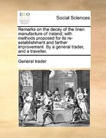 Remarks On The Decay Of The Linen Manufacture Of Ireland; With Methods Proposed For Its Re-establishment And Farther Improvement.