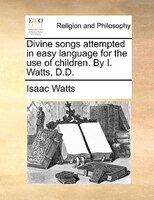 Divine Songs Attempted In Easy Language For The Use Of Children. By I. Watts, D.d.