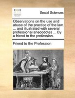 Observations On The Use And Abuse Of The Practice Of The Law, ... And Illustrated With Several Professional Anecodotes ... By A Fr