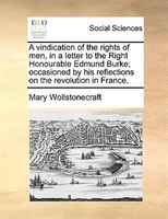 A Vindication Of The Rights Of Men, In A Letter To The Right Honourable Edmund Burke; Occasioned By His Reflections On The Revolut