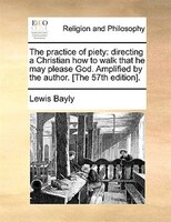 The Practice Of Piety: Directing A Christian How To Walk That He May Please God. Amplified By The Author. [the 57th Editio