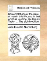 Contemplations Of The State Of Man In This Life, And In That Which Is To Come. By Jeremy Taylor, ... The Eighth Edition.