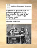 Ephemeris Britannica: Or, An Astronomical State Of The Heavens, For The Year Of Our Lord 1717. ... By George Kingsley, Ge