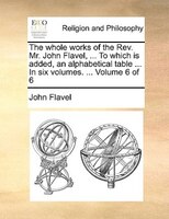 The Whole Works Of The Rev. Mr. John Flavel, ... To Which Is Added, An Alphabetical Table ... In Six Volumes. ...  Volume 6 Of 6