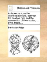 A Discourse Upon The Intermediate State, Between The Death Of Men And The Resurrection Of Their Bodies, ... By B. Regis, ...