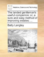 The Landed Gentleman's Useful Companion: Or, A Sure And Easy Method Of Improving Estates; ...