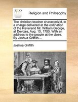 The Christian Teacher Characteriz'd, In A Charge Delivered At The Ordination Of The Reverend Mr. William George, At Devizes, Aug.