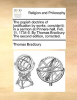 The Popish Doctrine Of Justification By Works, Consider'd; In A Sermon At Pinners-hall, Feb. 11, 1734-5. By Thomas Bradbury. The S