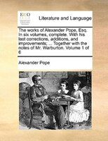 The Works Of Alexander Pope, Esq. In Six Volumes, Complete. With His Last Corrections, Additions, And Improvements; ... Together W