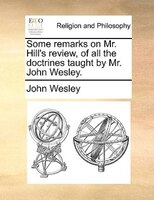 Some Remarks On Mr. Hill's Review, Of All The Doctrines Taught By Mr. John Wesley.