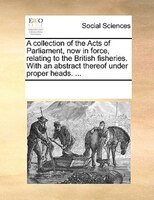 A Collection Of The Acts Of Parliament, Now In Force, Relating To The British Fisheries. With An Abstract Thereof Under Proper Hea