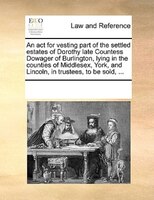 An Act For Vesting Part Of The Settled Estates Of Dorothy Late Countess Dowager Of Burlington, Lying In The Counties Of Middlesex,