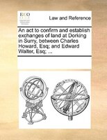An Act To Confirm And Establish Exchanges Of Land At Dorking In Surry, Between Charles Howard, Esq; And Edward Walter, Esq; ...