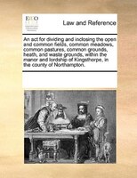 An Act For Dividing And Inclosing The Open And Common Fields, Common Meadows, Common Pastures, Common Grounds, Heath, And Waste Gr