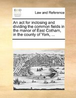 An Act For Inclosing And Dividing The Common Fields In The Manor Of East Cotham, In The County Of York, ...