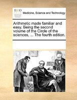 Arithmetic Made Familiar And Easy. Being The Second Volume Of The Circle Of The Sciences, ... The Fourth Edition.