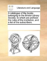 A Catalogue Of The Books Belonging To The Bristol Library Society; To Which Are Prefixed The Rules Of The Institution, And A List
