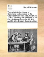 The Debate In The House Of Commons, On The Repeal Of The Corporation And Test Acts, March 2d, 1790. Containing The Speeches Of Mr.