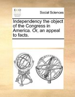 Independency The Object Of The Congress In America. Or, An Appeal To Facts.