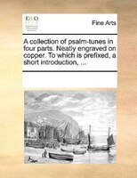A Collection Of Psalm-tunes In Four Parts. Neatly Engraved On Copper. To Which Is Prefixed, A Short Introduction, ...