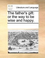 The Father's Gift: Or The Way To Be Wise And Happy.