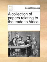 A Collection Of Papers Relating To The Trade To Africa.