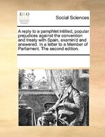 A Reply To A Pamphlet Intitled, Popular Prejudices Against The Convention And Treaty With Spain, Examin'd And Answered. In A Lette