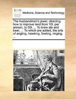 The Husbandman's Jewel, Directing How To Improve Land From 10l. Per Annum, To 50l. ... To Brew Ale And Beer, ... To Which Are Adde