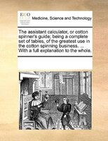 The Assistant Calculator, Or Cotton Spinner's Guide; Being A Complete Set Of Tables, Of The Greatest Use In The Cotton Spinning Bu
