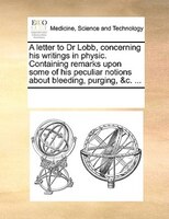 A Letter To Dr Lobb, Concerning His Writings In Physic. Containing Remarks Upon Some Of His Peculiar Notions About Bleeding, Purgi