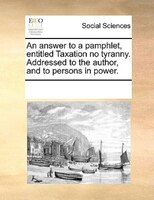An Answer To A Pamphlet, Entitled Taxation No Tyranny. Addressed To The Author, And To Persons In Power.