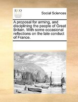 A Proposal For Arming, And Disciplining The People Of Great Britain. With Some Occasional Reflections On The Late Conduct Of Franc
