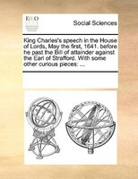 King Charles's Speech In The House Of Lords, May The First, 1641. Before He Past The Bill Of Attainder Against The Earl Of Straffo