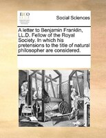 A Letter To Benjamin Franklin, Ll.d. Fellow Of The Royal Society. In Which His Pretensions To The Title Of Natural Philosopher Are
