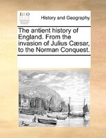The Antient History Of England. From The Invasion Of Julius Caesar, To The Norman Conquest.