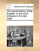 The Secret History Of The Scepter, Or The Court Intrigues In The Late Reign.
