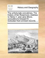 The Unfortunate Concubines. The History Of Fair Rosamond, Mistress To Henry Ii. And Jane Shore, Concubine To Edward Iv. ... Extrac