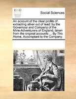 An Account Of The Clear Profits Of Extracting Silver Out Of Lead: By The Governour And Company Of The Mine-adventurers Of England,
