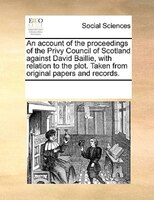 An Account Of The Proceedings Of The Privy Council Of Scotland Against David Baillie, With Relation To The Plot. Taken From Origin