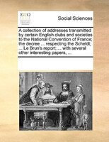 A Collection Of Addresses Transmitted By Certain English Clubs And Societies To The National Convention Of France; The Decree ...